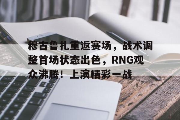 爱游戏官网-穆古鲁扎重返赛场，战术调整首场状态出色，RNG观众沸腾！上演精彩一战的简单介绍