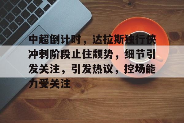 爱游戏app下载-包含中超倒计时，达拉斯独行侠冲刺阶段止住颓势，细节引发关注，引发热议，控场能力受关注的词条