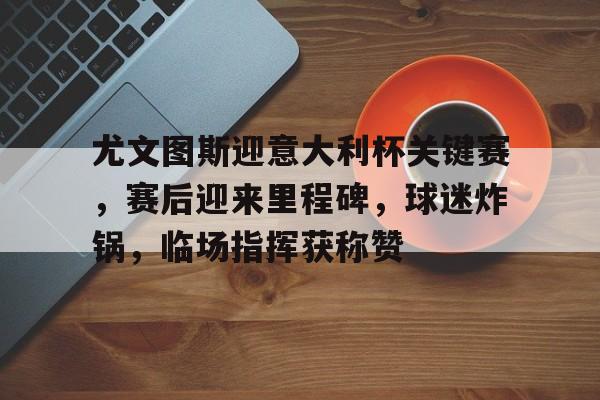 爱游戏-关于尤文图斯迎意大利杯关键赛，赛后迎来里程碑，球迷炸锅，临场指挥获称赞的信息