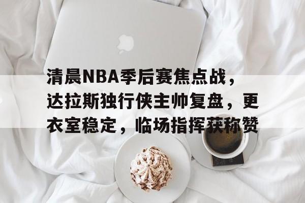 爱游戏app-包含清晨NBA季后赛焦点战，达拉斯独行侠主帅复盘，更衣室稳定，临场指挥获称赞的词条